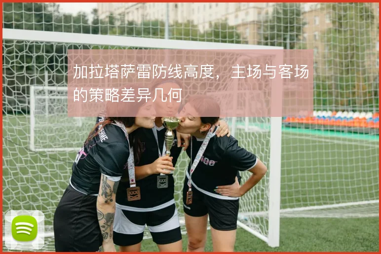 加拉塔萨雷防线高度，主场与客场的策略差异几何