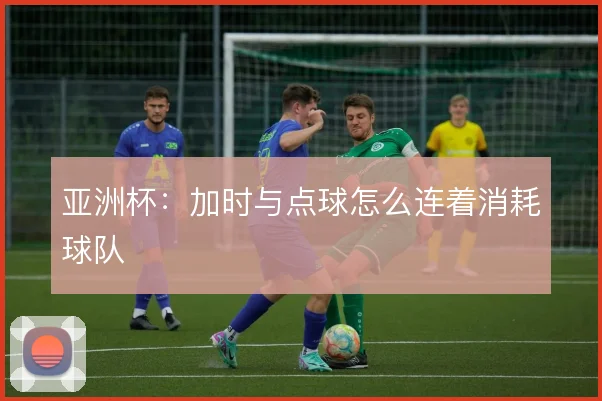 亚洲杯：加时与点球怎么连着消耗球队