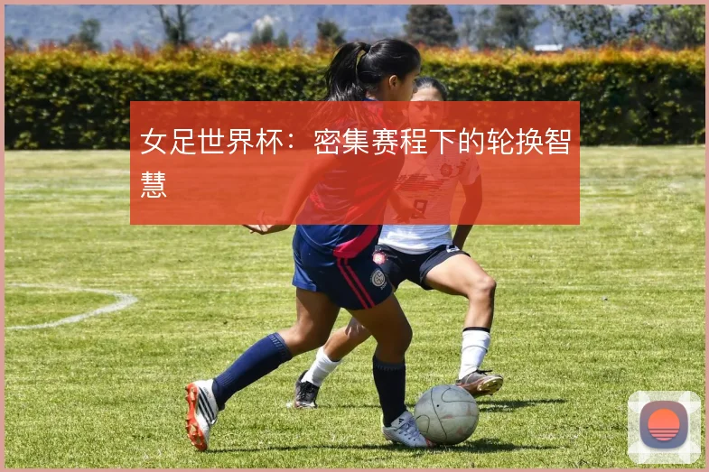 女足世界杯:密集赛程下的轮换智慧