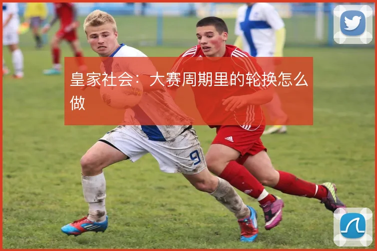 皇家社会：大赛周期里的轮换怎么做