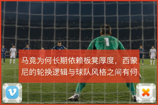 马竞为何长期依赖板凳厚度，西蒙尼的轮换逻辑与球队风格之间有何关联