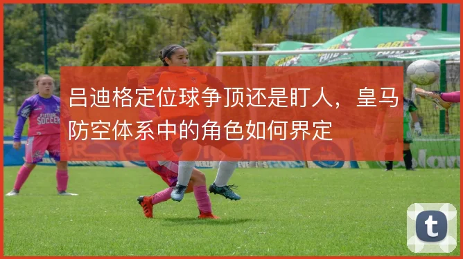吕迪格定位球争顶还是盯人,皇马防空体系中的角色如何界定
