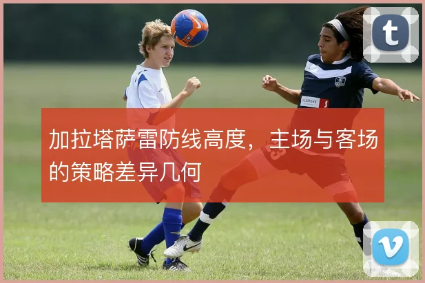 加拉塔萨雷防线高度，主场与客场的策略差异几何