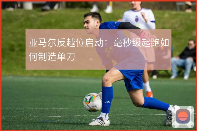 亚马尔反越位启动：毫秒级起跑如何制造单刀