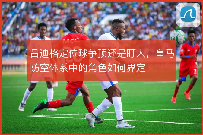 吕迪格定位球争顶还是盯人,皇马防空体系中的角色如何界定