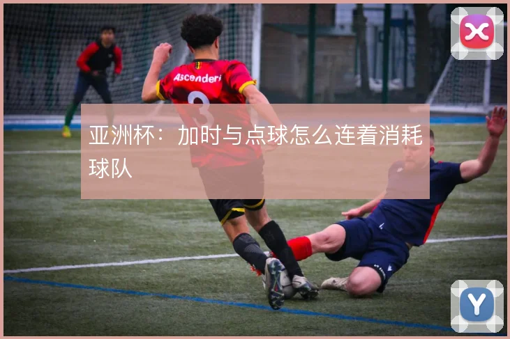 亚洲杯：加时与点球怎么连着消耗球队