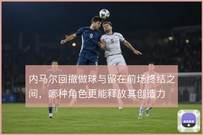 内马尔回撤做球与留在前场终结之间,哪种角色更能释放其创造力
