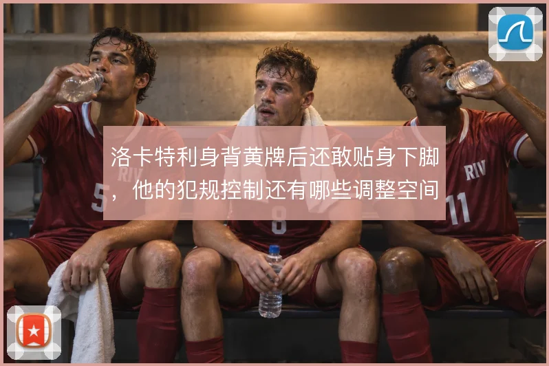 洛卡特利身背黄牌后还敢贴身下脚，他的犯规控制还有哪些调整空间