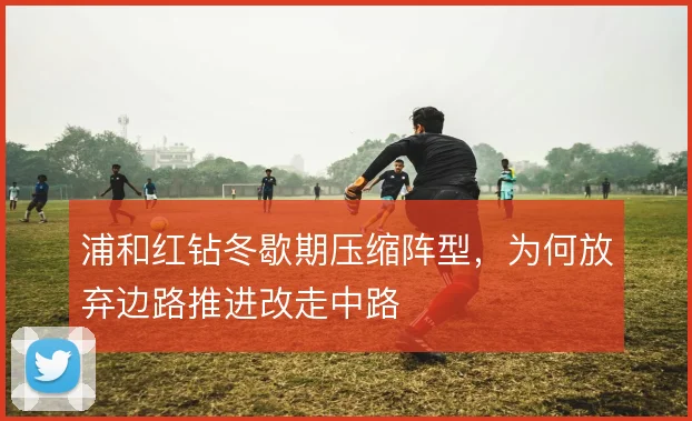 浦和红钻冬歇期压缩阵型，为何放弃边路推进改走中路