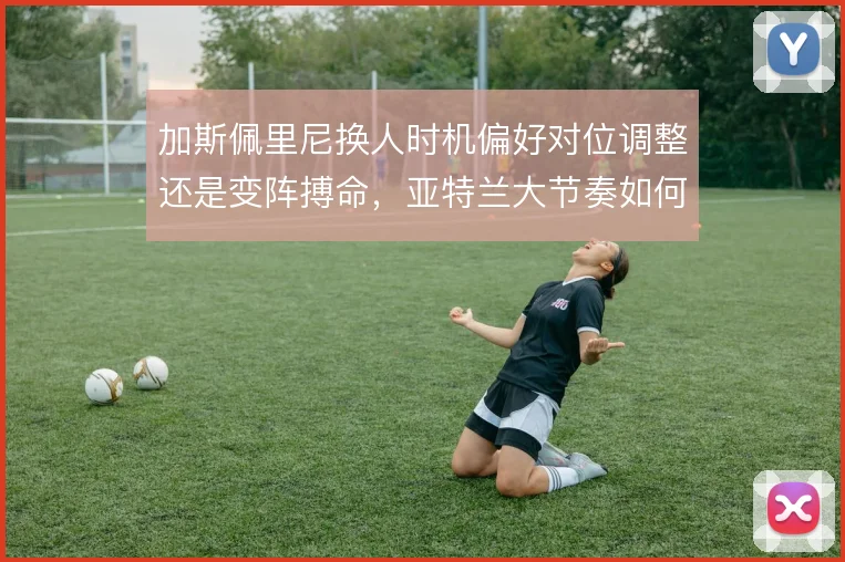 加斯佩里尼换人时机偏好对位调整还是变阵搏命，亚特兰大节奏如何延续