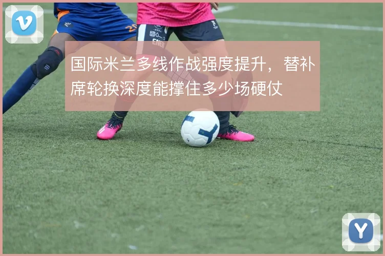 国际米兰多线作战强度提升，替补席轮换深度能撑住多少场硬仗