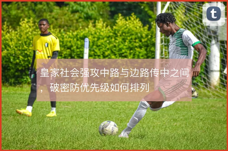 皇家社会强攻中路与边路传中之间，破密防优先级如何排列