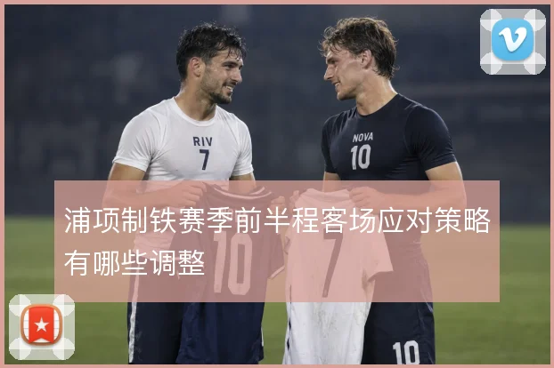 浦项制铁赛季前半程客场应对策略有哪些调整