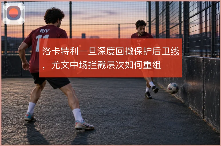 洛卡特利一旦深度回撤保护后卫线,尤文中场拦截层次如何重组